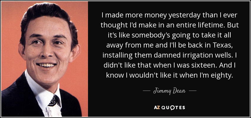 I made more money yesterday than I ever thought I'd make in an entire lifetime. But it's like somebody's going to take it all away from me and I'll be back in Texas, installing them damned irrigation wells. I didn't like that when I was sixteen. And I know I wouldn't like it when I'm eighty. - Jimmy Dean