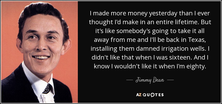 I made more money yesterday than I ever thought I'd make in an entire lifetime. But it's like somebody's going to take it all away from me and I'll be back in Texas, installing them damned irrigation wells. I didn't like that when I was sixteen. And I know I wouldn't like it when I'm eighty. - Jimmy Dean