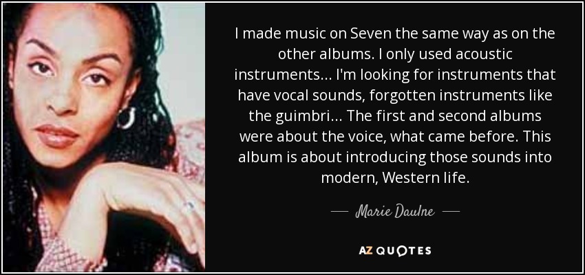 I made music on Seven the same way as on the other albums. I only used acoustic instruments... I'm looking for instruments that have vocal sounds, forgotten instruments like the guimbri... The first and second albums were about the voice, what came before. This album is about introducing those sounds into modern, Western life. - Marie Daulne
