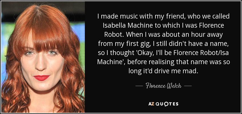 I made music with my friend, who we called Isabella Machine to which I was Florence Robot. When I was about an hour away from my first gig, I still didn't have a name, so I thought 'Okay, I'll be Florence Robot/Isa Machine', before realising that name was so long it'd drive me mad. - Florence Welch