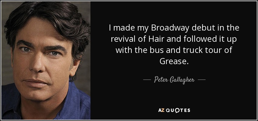 I made my Broadway debut in the revival of Hair and followed it up with the bus and truck tour of Grease. - Peter Gallagher