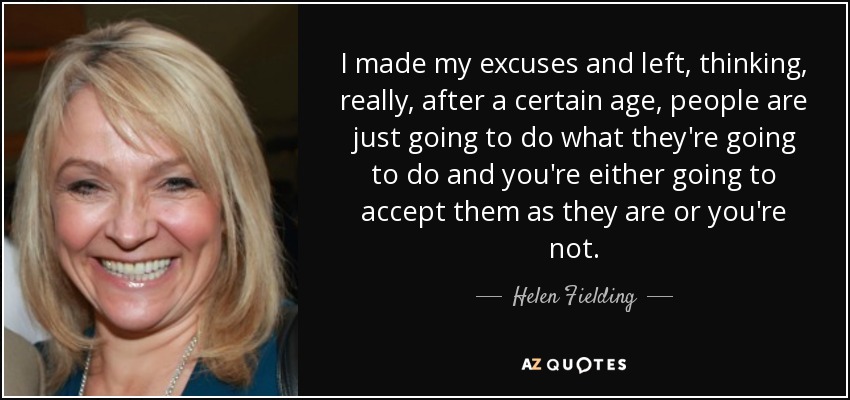 I made my excuses and left, thinking, really, after a certain age, people are just going to do what they're going to do and you're either going to accept them as they are or you're not. - Helen Fielding