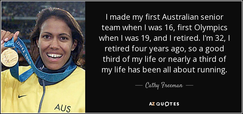 I made my first Australian senior team when I was 16, first Olympics when I was 19, and I retired. I'm 32, I retired four years ago, so a good third of my life or nearly a third of my life has been all about running. - Cathy Freeman