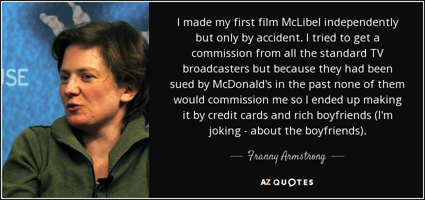 I made my first film McLibel independently but only by accident. I tried to get a commission from all the standard TV broadcasters but because they had been sued by McDonald's in the past none of them would commission me so I ended up making it by credit cards and rich boyfriends (I'm joking - about the boyfriends). - Franny Armstrong