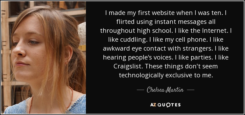 I made my first website when I was ten. I flirted using instant messages all throughout high school. I like the Internet. I like cuddling. I like my cell phone. I like awkward eye contact with strangers. I like hearing people's voices. I like parties. I like Craigslist. These things don't seem technologically exclusive to me. - Chelsea Martin