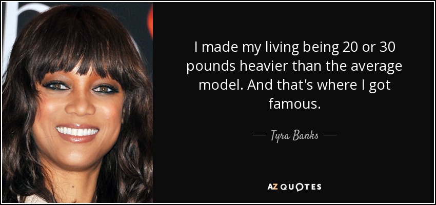 I made my living being 20 or 30 pounds heavier than the average model. And that's where I got famous. - Tyra Banks
