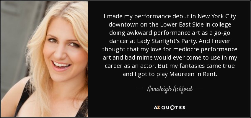 I made my performance debut in New York City downtown on the Lower East Side in college doing awkward performance art as a go-go dancer at Lady Starlight's Party. And I never thought that my love for mediocre performance art and bad mime would ever come to use in my career as an actor. But my fantasies came true and I got to play Maureen in Rent. - Annaleigh Ashford