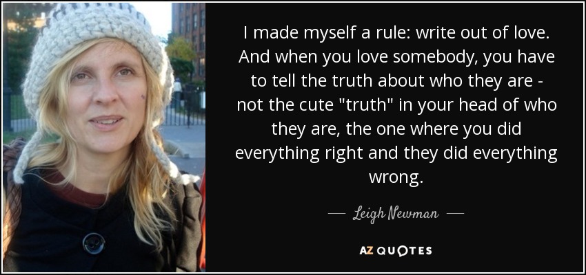 I made myself a rule: write out of love. And when you love somebody, you have to tell the truth about who they are - not the cute 