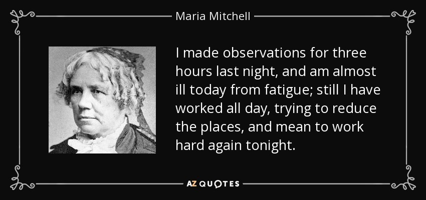 I made observations for three hours last night, and am almost ill today from fatigue; still I have worked all day, trying to reduce the places, and mean to work hard again tonight. - Maria Mitchell