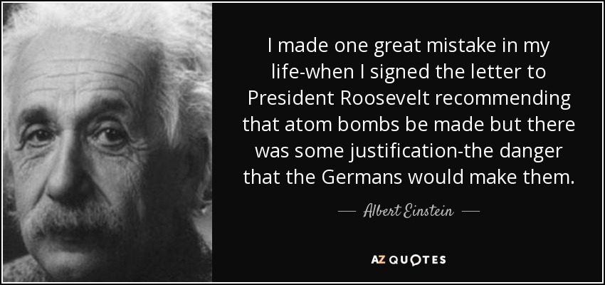 I made one great mistake in my life-when I signed the letter to President Roosevelt recommending that atom bombs be made but there was some justification-the danger that the Germans would make them. - Albert Einstein