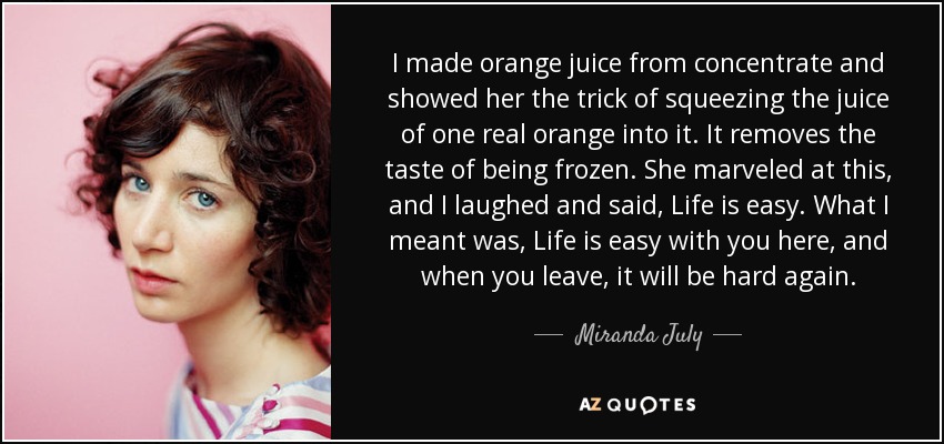 I made orange juice from concentrate and showed her the trick of squeezing the juice of one real orange into it. It removes the taste of being frozen. She marveled at this, and I laughed and said, Life is easy. What I meant was, Life is easy with you here, and when you leave, it will be hard again. - Miranda July