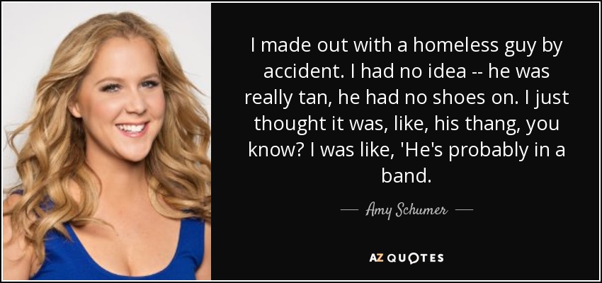 I made out with a homeless guy by accident. I had no idea -- he was really tan, he had no shoes on. I just thought it was, like, his thang, you know? I was like, 'He's probably in a band. - Amy Schumer