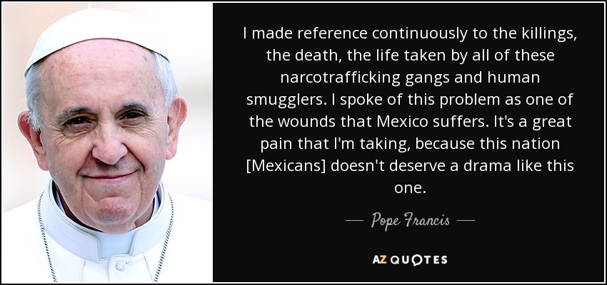 I made reference continuously to the killings, the death, the life taken by all of these narcotrafficking gangs and human smugglers. I spoke of this problem as one of the wounds that Mexico suffers. It's a great pain that I'm taking, because this nation [Mexicans] doesn't deserve a drama like this one. - Pope Francis