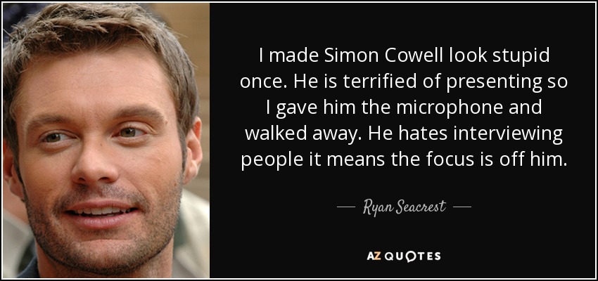 I made Simon Cowell look stupid once. He is terrified of presenting so I gave him the microphone and walked away. He hates interviewing people it means the focus is off him. - Ryan Seacrest