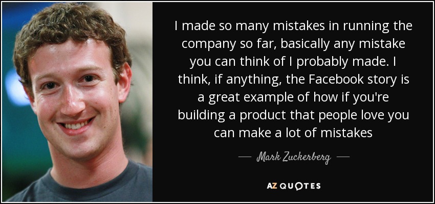 I made so many mistakes in running the company so far, basically any mistake you can think of I probably made. I think, if anything, the Facebook story is a great example of how if you're building a product that people love you can make a lot of mistakes - Mark Zuckerberg