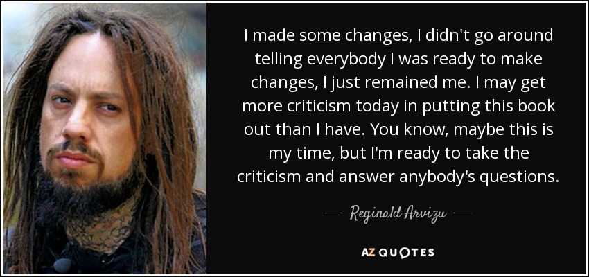 I made some changes, I didn't go around telling everybody I was ready to make changes, I just remained me. I may get more criticism today in putting this book out than I have. You know, maybe this is my time, but I'm ready to take the criticism and answer anybody's questions. - Reginald Arvizu