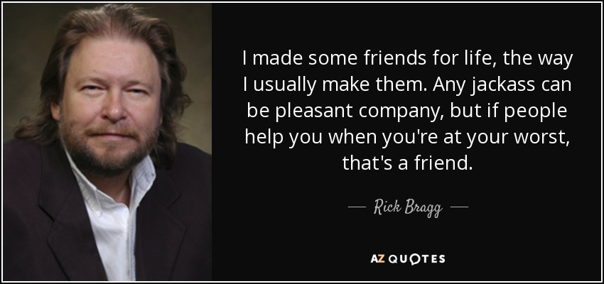 I made some friends for life, the way I usually make them. Any jackass can be pleasant company, but if people help you when you're at your worst, that's a friend. - Rick Bragg
