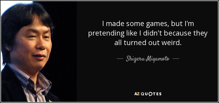 I made some games, but I'm pretending like I didn't because they all turned out weird. - Shigeru Miyamoto
