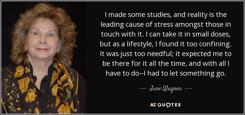 I made some studies, and reality is the leading cause of stress amongst those in touch with it. I can take it in small doses, but as a lifestyle, I found it too confining. It was just too needful; it expected me to be there for it all the time, and with all I have to do--I had to let something go. - Jane Wagner