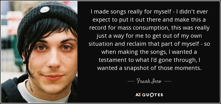 I made songs really for myself - I didn't ever expect to put it out there and make this a record for mass consumption, this was really just a way for me to get out of my own situation and reclaim that part of myself - so when making the songs, I wanted a testament to what I'd gone through, I wanted a snapshot of those moments. - Frank Iero