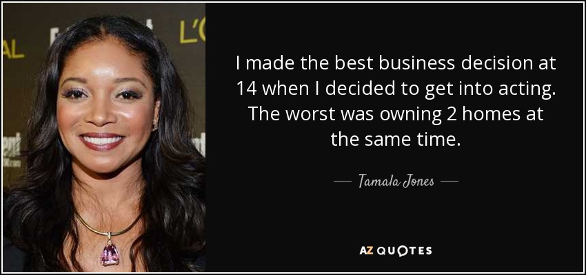 I made the best business decision at 14 when I decided to get into acting. The worst was owning 2 homes at the same time. - Tamala Jones