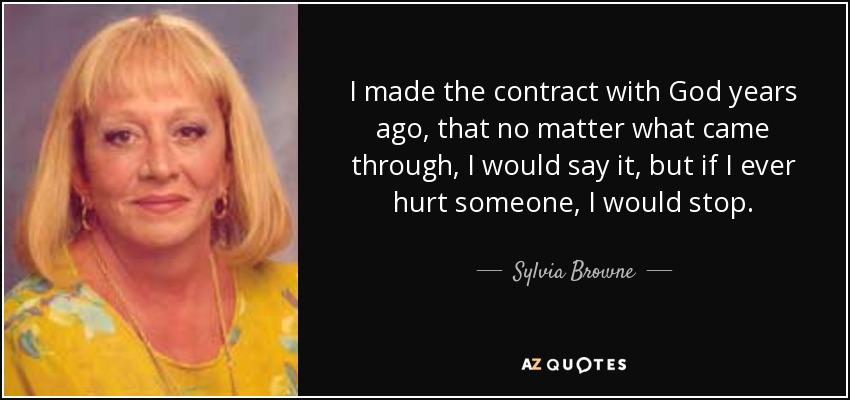 I made the contract with God years ago, that no matter what came through, I would say it, but if I ever hurt someone, I would stop. - Sylvia Browne