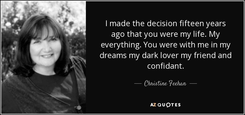 I made the decision fifteen years ago that you were my life. My everything. You were with me in my dreams my dark lover my friend and confidant. - Christine Feehan