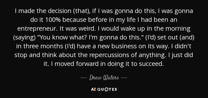 I made the decision (that), if I was gonna do this, I was gonna do it 100% because before in my life I had been an entrepreneur. It was weird. I would wake up in the morning (saying) 