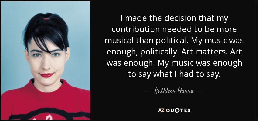 I made the decision that my contribution needed to be more musical than political. My music was enough, politically. Art matters. Art was enough. My music was enough to say what I had to say. - Kathleen Hanna