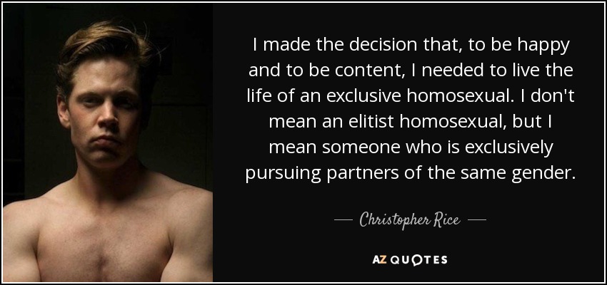 I made the decision that, to be happy and to be content, I needed to live the life of an exclusive homosexual. I don't mean an elitist homosexual, but I mean someone who is exclusively pursuing partners of the same gender. - Christopher Rice