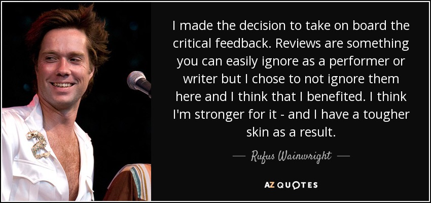 I made the decision to take on board the critical feedback. Reviews are something you can easily ignore as a performer or writer but I chose to not ignore them here and I think that I benefited. I think I'm stronger for it - and I have a tougher skin as a result. - Rufus Wainwright