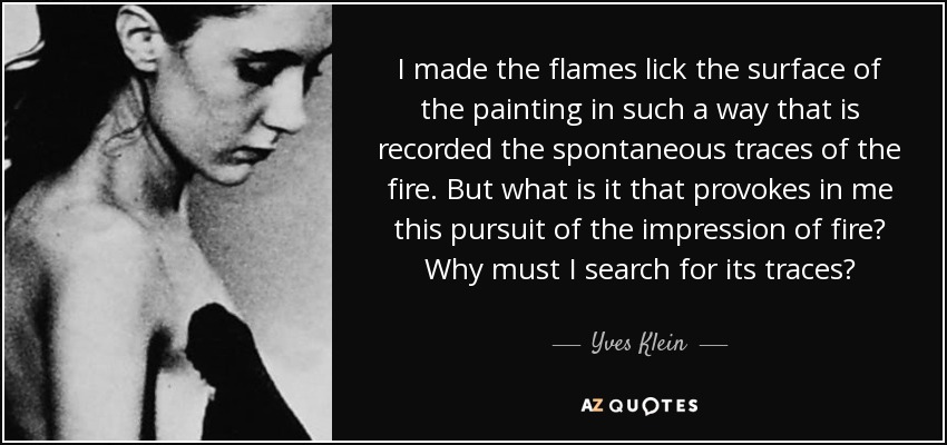 I made the flames lick the surface of the painting in such a way that is recorded the spontaneous traces of the fire. But what is it that provokes in me this pursuit of the impression of fire? Why must I search for its traces? - Yves Klein