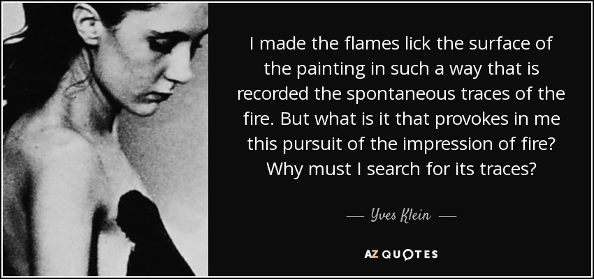 I made the flames lick the surface of the painting in such a way that is recorded the spontaneous traces of the fire. But what is it that provokes in me this pursuit of the impression of fire? Why must I search for its traces? - Yves Klein