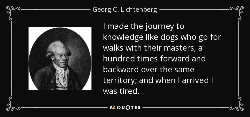 I made the journey to knowledge like dogs who go for walks with their masters, a hundred times forward and backward over the same territory; and when I arrived I was tired. - Georg C. Lichtenberg