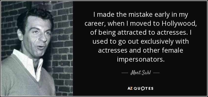 I made the mistake early in my career, when I moved to Hollywood, of being attracted to actresses. I used to go out exclusively with actresses and other female impersonators. - Mort Sahl