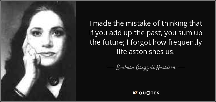 I made the mistake of thinking that if you add up the past, you sum up the future; I forgot how frequently life astonishes us. - Barbara Grizzuti Harrison