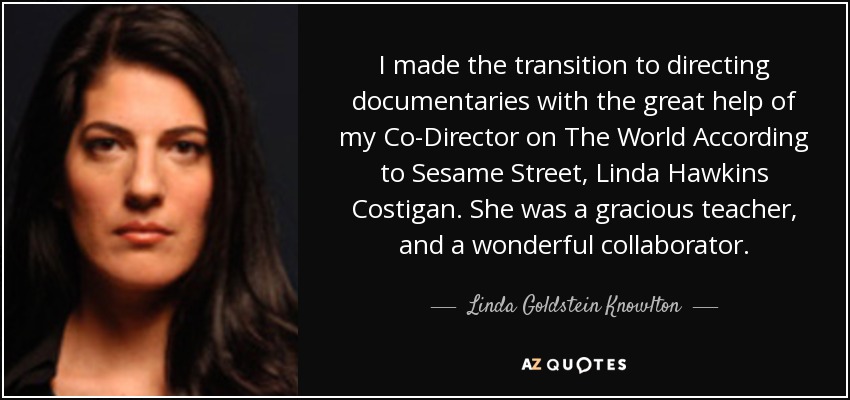 I made the transition to directing documentaries with the great help of my Co-Director on The World According to Sesame Street, Linda Hawkins Costigan. She was a gracious teacher, and a wonderful collaborator. - Linda Goldstein Knowlton
