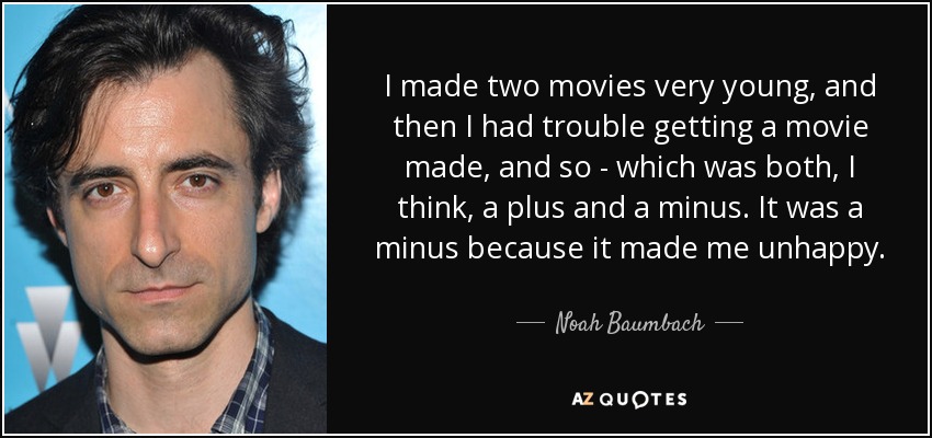 I made two movies very young, and then I had trouble getting a movie made, and so - which was both, I think, a plus and a minus. It was a minus because it made me unhappy. - Noah Baumbach