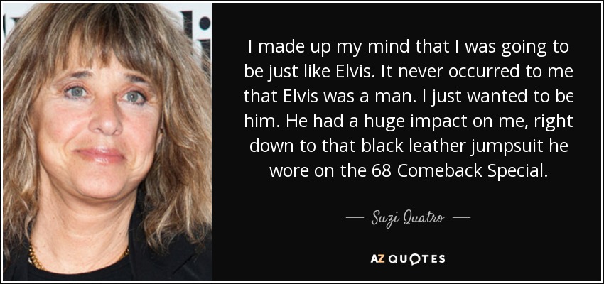 I made up my mind that I was going to be just like Elvis. It never occurred to me that Elvis was a man. I just wanted to be him. He had a huge impact on me, right down to that black leather jumpsuit he wore on the 68 Comeback Special. - Suzi Quatro