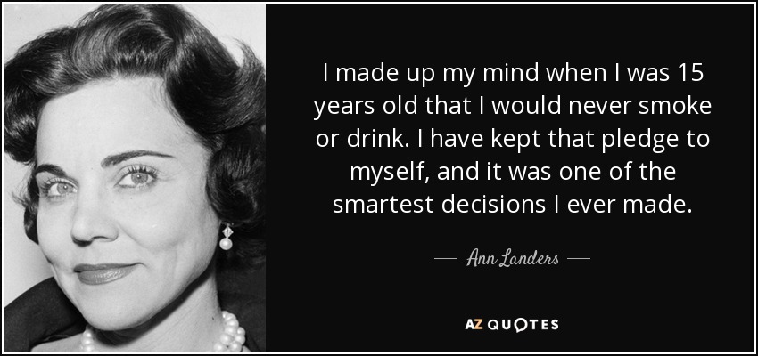 I made up my mind when I was 15 years old that I would never smoke or drink. I have kept that pledge to myself, and it was one of the smartest decisions I ever made. - Ann Landers