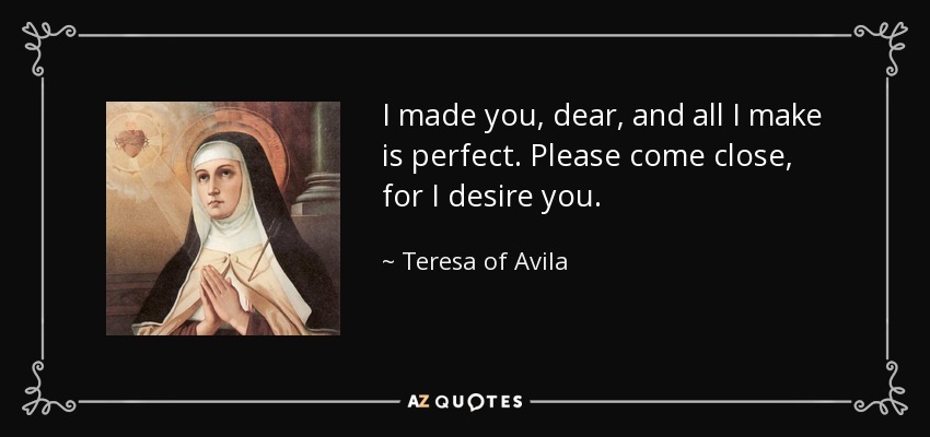 I made you, dear, and all I make is perfect. Please come close, for I desire you. - Teresa of Avila
