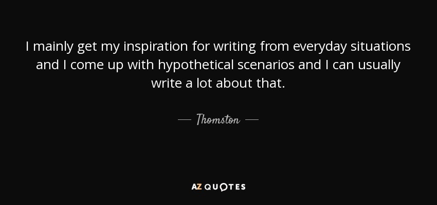 I mainly get my inspiration for writing from everyday situations and I come up with hypothetical scenarios and I can usually write a lot about that. - Thomston