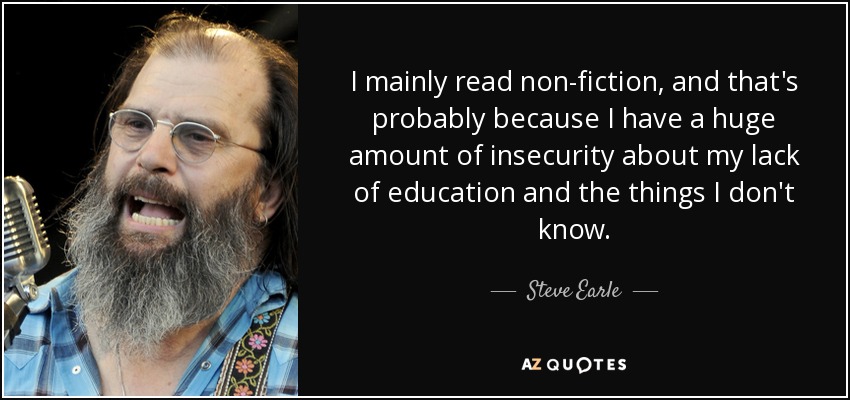 I mainly read non-fiction, and that's probably because I have a huge amount of insecurity about my lack of education and the things I don't know. - Steve Earle