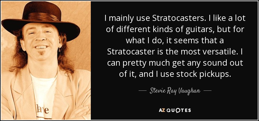 I mainly use Stratocasters. I like a lot of different kinds of guitars, but for what I do, it seems that a Stratocaster is the most versatile. I can pretty much get any sound out of it, and I use stock pickups. - Stevie Ray Vaughan