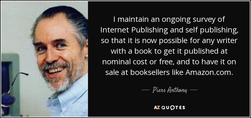 I maintain an ongoing survey of Internet Publishing and self publishing, so that it is now possible for any writer with a book to get it published at nominal cost or free, and to have it on sale at booksellers like Amazon.com. - Piers Anthony