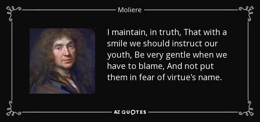 I maintain, in truth, That with a smile we should instruct our youth, Be very gentle when we have to blame, And not put them in fear of virtue's name. - Moliere
