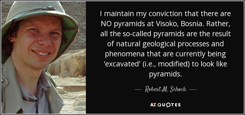 I maintain my conviction that there are NO pyramids at Visoko, Bosnia. Rather, all the so-called pyramids are the result of natural geological processes and phenomena that are currently being 'excavated' (i.e., modified) to look like pyramids. - Robert M. Schoch