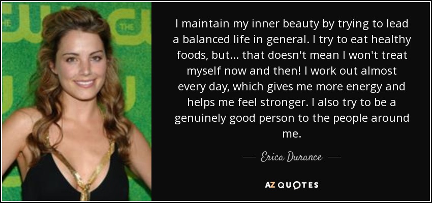 I maintain my inner beauty by trying to lead a balanced life in general. I try to eat healthy foods, but... that doesn't mean I won't treat myself now and then! I work out almost every day, which gives me more energy and helps me feel stronger. I also try to be a genuinely good person to the people around me. - Erica Durance