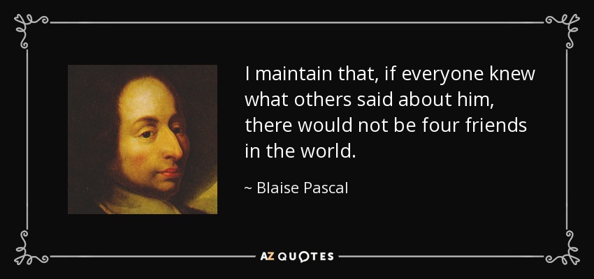 I maintain that, if everyone knew what others said about him, there would not be four friends in the world. - Blaise Pascal