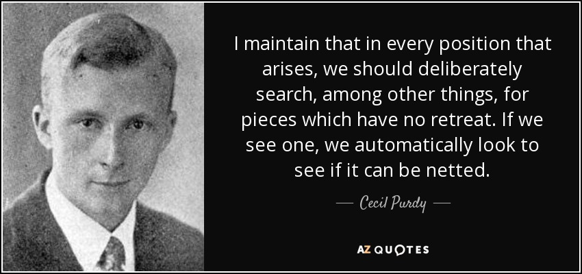 I maintain that in every position that arises, we should deliberately search, among other things, for pieces which have no retreat. If we see one, we automatically look to see if it can be netted. - Cecil Purdy